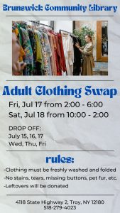 Brunswick Community Library Adult Clothing Swap Fri, Jul 17 from 2:00 - 6:00 Sat, Jul 18 from 10:00 - 2:00 DROP OFF: July 15, 16, 17 Wed, Thu, Fri Rules: -Clothing must be freshly washed and folded -No stains, tears, missing buttons, pet fur, etc. -Leftovers will be donated Image: photo of clothing rack
