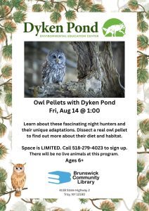 Owl Pellets with Dyken Pond Fri, Aug 14 @ 1:00 Image: Photo of owl. Flyer has leaf border. Learn about these fascinating night hunters and their unique adaptations. Dissect a real owl pellet to find out more about their diet and habitat. Space is LIMITED. Call 518-279-4023 to sign up. There will be no live animals at this program. Ages 6+