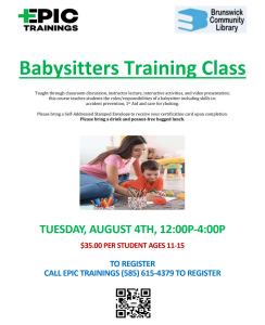 Babysitters Training Class Taught through classroom discussion, instructor lecture, interactive activities, and video presentation; this course teaches students the roles/responsibilities of a babysitter including skills in: accident prevention, 1st Aid and care for choking. Please bring a Self-Addressed Stamped Envelope to receive your certification card upon completion. Please bring a drink and peanut-free bagged lunch. TUESDAY, AUGUST 4TH, 12:00P-4:00P $35.00 PER STUDENT AGES 11-15 TO REGISTER CALL EPIC TRAININGS (585) 615-4379 TO REGISTER [image: photo of teenage girl babysitting young boy]