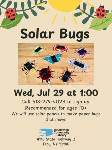 Solar Bugs Wed, Jul 29 at 1:00 Call 518-279-4023 to sign up Recommended for ages 10+ We will use solar panels to make paper bugs that move! Image: Clipart of ladybugs climbing on leaves under the sun. Photo of bug craft with solar panels on top. 