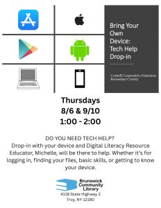 Bring Your Own Device: Tech Help Drop-In Cornell Cooperative Extension Rensselaer County Thursdays 8/6 & 9/10 1:00 - 2:00 DO YOU NEED TECH HELP? Drop-in with your device and Digital Literacy Resource Educator, Michelle, will be there to help. Whether it’s for logging in, finding your files, basic skills, or getting to know your device.